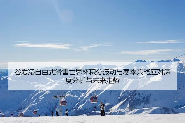 谷爱凌自由式滑雪世界杯积分波动与赛季策略应对深度分析与未来走势