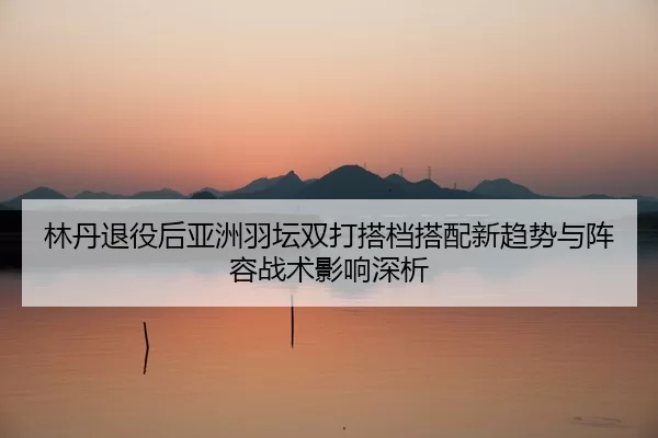 lin-dan-tui-yi-hou-ya-zhou-yu-tan-shuang-da-da-dang-da-pei-xin-qu-shi-yu-zhen-rong-zhan-shu-ying-xiang-shen-xi-2-930.jpg