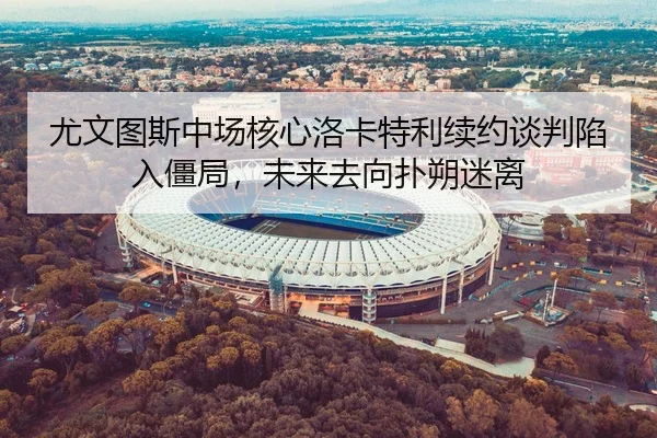 尤文图斯中场核心洛卡特利续约谈判陷入僵局，未来去向扑朔迷离